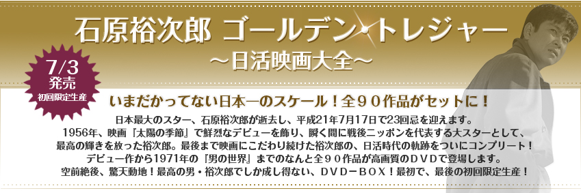 石原裕次郎 ゴールデン･トレジャー ～日活映画大全～ 2009/7/3発売 初回限定生産 
日本最大のスター、石原裕次郎が逝去し、平成21年7月17日で23回忌を迎えます。1956年、映画『太陽の季節』で鮮烈なデビューを飾り、瞬く間に戦後ニッポンを代表する大スターとして、最高の輝きを放った裕次郎。最後まで映画にこだわり続けた裕次郎の、日活時代の軌跡をついにコンプリート！
デビュー作から1971年の『男の世界』までのなんと全９０作品が高画質のＤＶＤで登場します。空前絶後、驚天動地！最高の男・裕次郎でしか成し得ない、ＤＶＤ－ＢＯＸ！最初で、最後の初回限定生産！