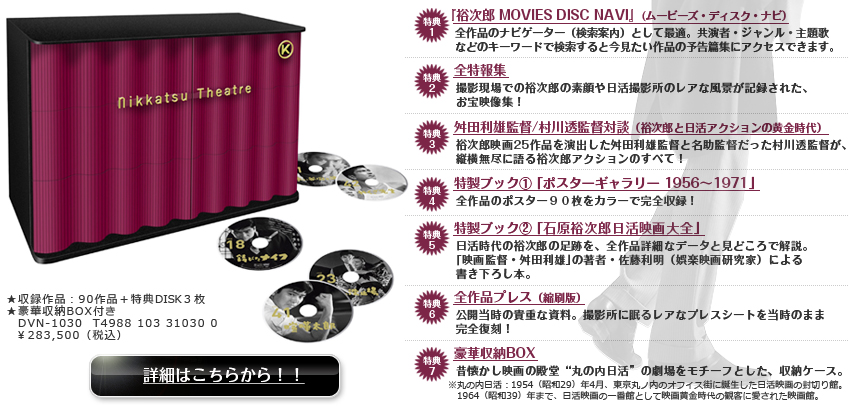 特典1『裕次郎 MOVIES DISC NAVI』(ムービーズ・ディスク・ナビ）
特典2 全特報集
特典3 舛田利雄監督/村川透監督対談（裕次郎と日活アクションの黄金時代）
特典4 特製ブック① ｢ポスターギャラリー 1956～1971｣ 
特典5 特製ブック② ｢石原裕次郎日活映画大全｣ 
特典6 全作品プレス（縮刷版）特典7 豪華収納BOX
ＤＶＮ-1030 Ｔ4988103310300 ￥283,500（税込）