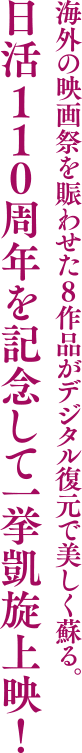 海外の映画祭を賑わせた8作品がデジタル復元で美しく蘇る。
              日活110周年を記念して一挙凱旋上映！