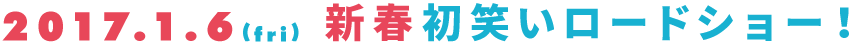 2017.1.6（fri)新春初笑いロードショー！