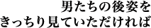 男たちの後姿をきっちり見ていただければ