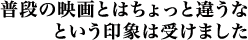 普段の映画とはちょっと違うなという印象は受けました。