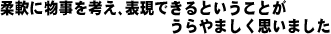 柔軟に物事を考え、表現できるということがうらやましく思いました