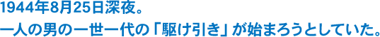 1944年8月25日深夜。一人の男の一世一代の「駆け引き」が始まろうとしていた。